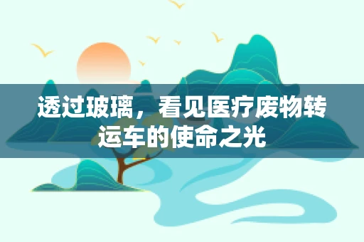 透过玻璃，看见医疗废物转运车的使命之光