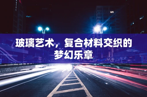 玻璃艺术，复合材料交织的梦幻乐章
