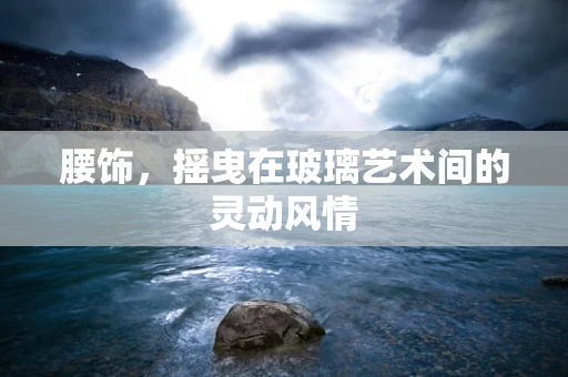 腰饰，摇曳在玻璃艺术间的灵动风情