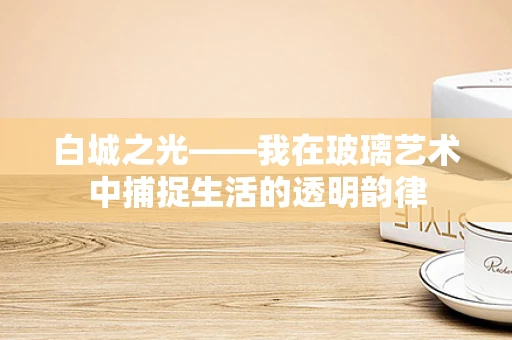 白城之光——我在玻璃艺术中捕捉生活的透明韵律