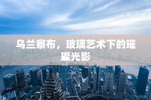 乌兰察布，玻璃艺术下的璀璨光影