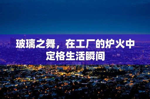 玻璃之舞，在工厂的炉火中定格生活瞬间