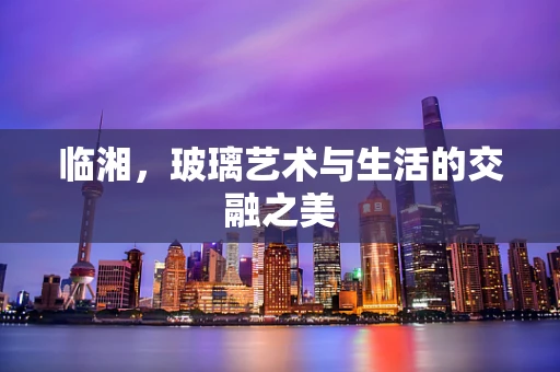 临湘，玻璃艺术与生活的交融之美