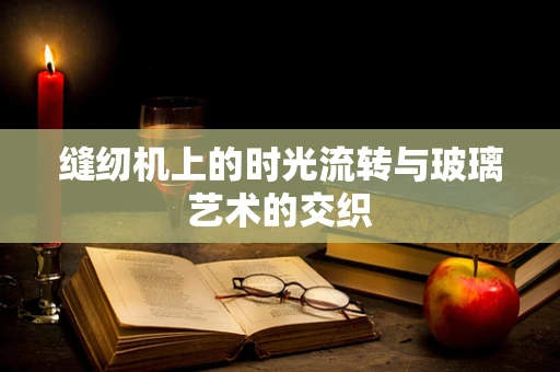 缝纫机上的时光流转与玻璃艺术的交织