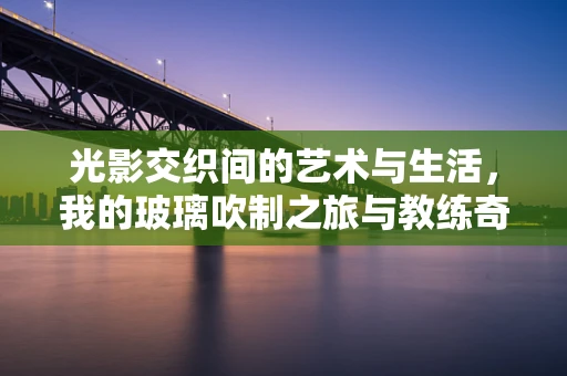 光影交织间的艺术与生活，我的玻璃吹制之旅与教练奇遇