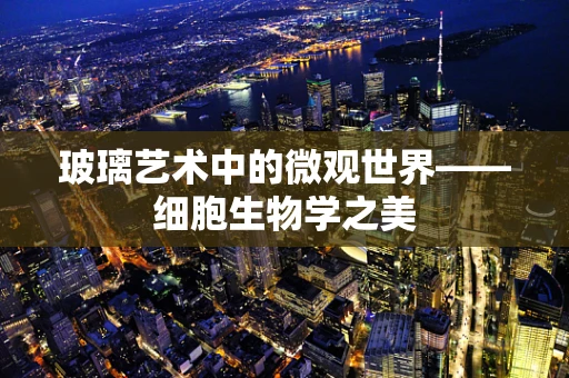 玻璃艺术中的微观世界——细胞生物学之美