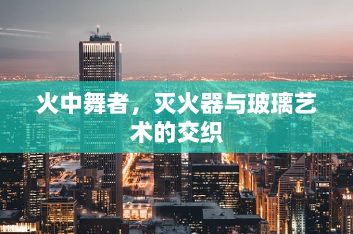 火中舞者，灭火器与玻璃艺术的交织