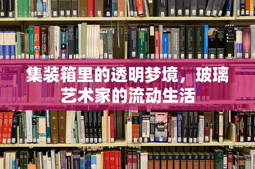 集装箱里的透明梦境，玻璃艺术家的流动生活
