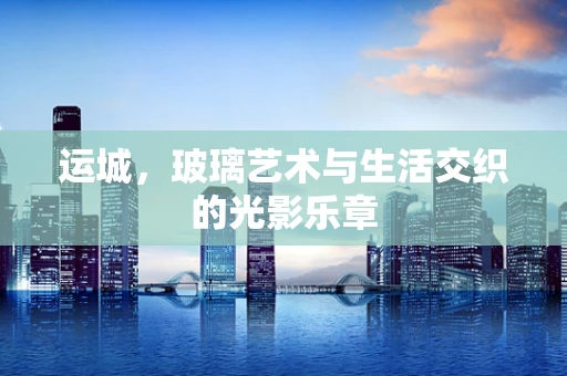 运城，玻璃艺术与生活交织的光影乐章