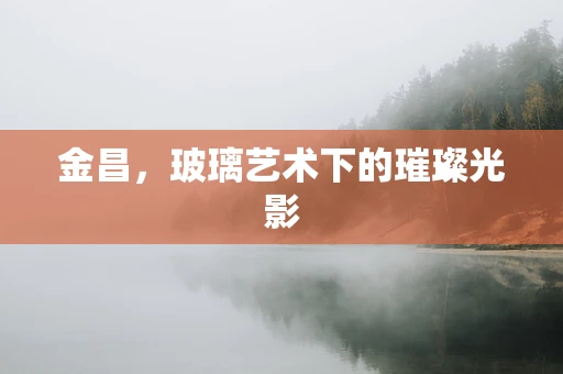 金昌，玻璃艺术下的璀璨光影