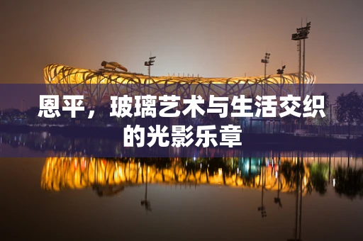 恩平，玻璃艺术与生活交织的光影乐章