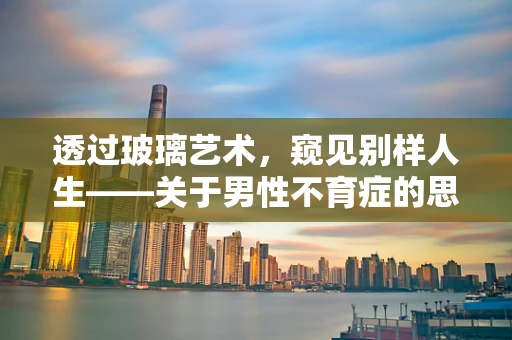 透过玻璃艺术，窥见别样人生——关于男性不育症的思考