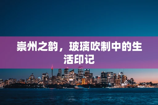 崇州之韵，玻璃吹制中的生活印记