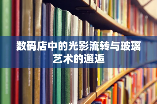 数码店中的光影流转与玻璃艺术的邂逅