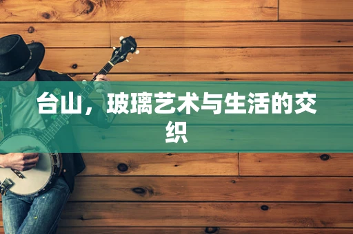 台山，玻璃艺术与生活的交织