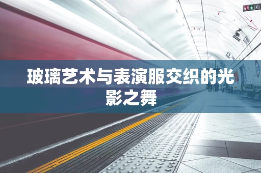玻璃艺术与表演服交织的光影之舞
