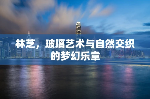 林芝，玻璃艺术与自然交织的梦幻乐章