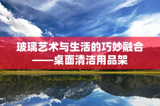 玻璃艺术与生活的巧妙融合——桌面清洁用品架