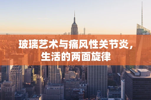 玻璃艺术与痛风性关节炎，生活的两面旋律