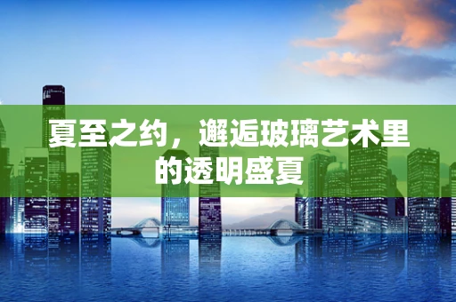 夏至之约，邂逅玻璃艺术里的透明盛夏