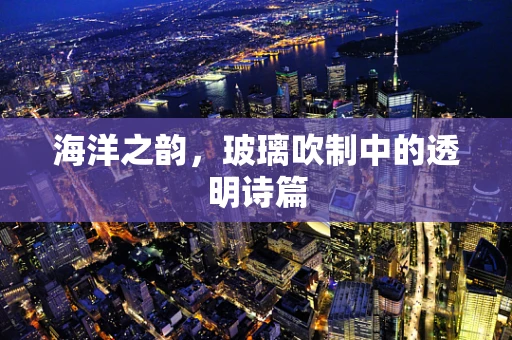 海洋之韵，玻璃吹制中的透明诗篇