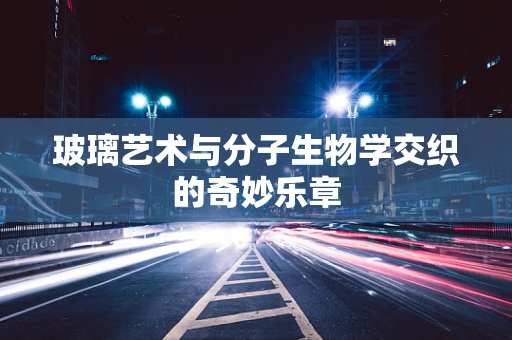 玻璃艺术与分子生物学交织的奇妙乐章
