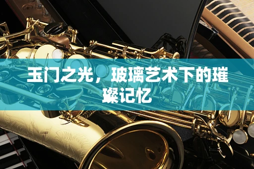 玉门之光，玻璃艺术下的璀璨记忆