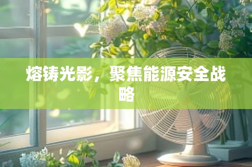 熔铸光影，聚焦能源安全战略