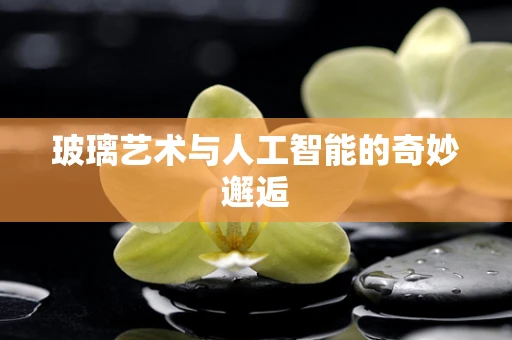 玻璃艺术与人工智能的奇妙邂逅