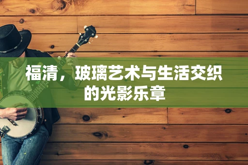 福清，玻璃艺术与生活交织的光影乐章