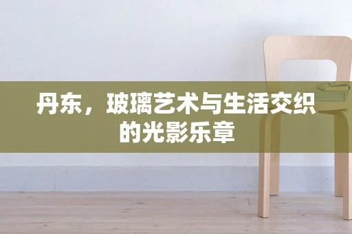 丹东，玻璃艺术与生活交织的光影乐章