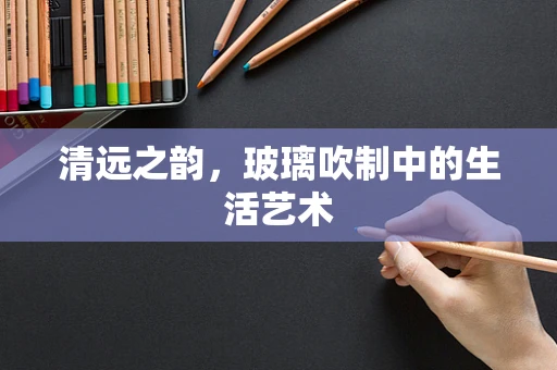清远之韵，玻璃吹制中的生活艺术