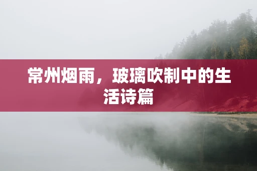 常州烟雨，玻璃吹制中的生活诗篇
