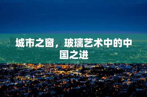 城市之窗，玻璃艺术中的中国之进