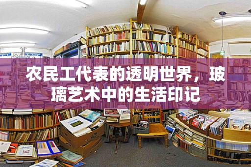 农民工代表的透明世界，玻璃艺术中的生活印记