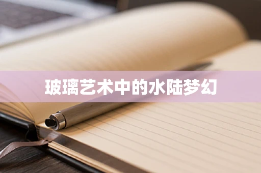 玻璃艺术中的水陆梦幻