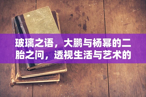 玻璃之语，大鹏与杨幂的二胎之问，透视生活与艺术的交织