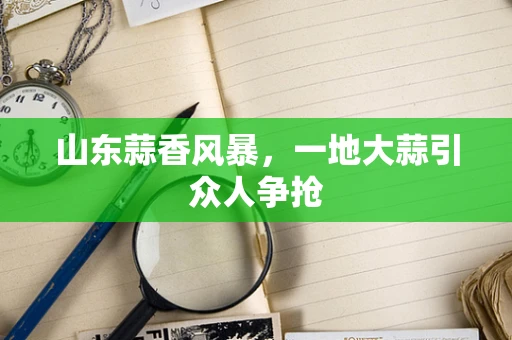 山东蒜香风暴，一地大蒜引众人争抢