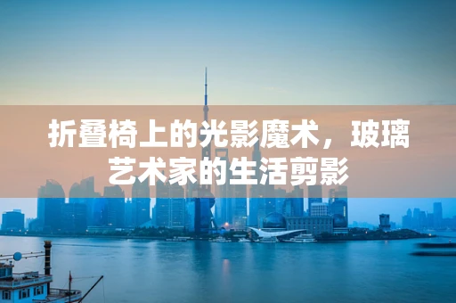 折叠椅上的光影魔术，玻璃艺术家的生活剪影