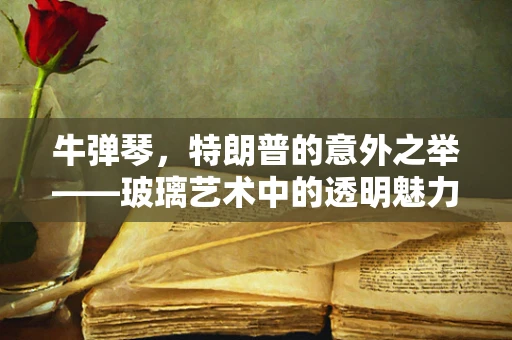 牛弹琴，特朗普的意外之举——玻璃艺术中的透明魅力