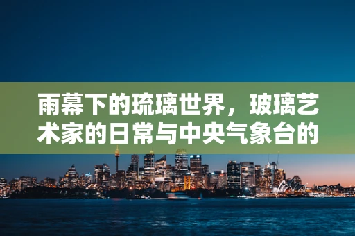 雨幕下的琉璃世界，玻璃艺术家的日常与中央气象台的预警交响曲