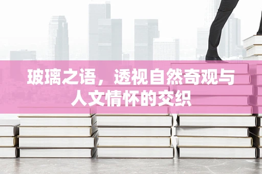 玻璃之语，透视自然奇观与人文情怀的交织