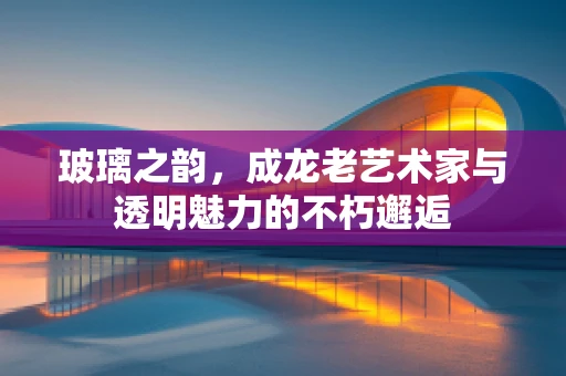 玻璃之韵，成龙老艺术家与透明魅力的不朽邂逅