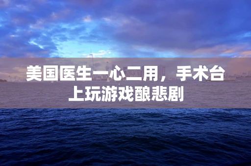美国医生一心二用，手术台上玩游戏酿悲剧