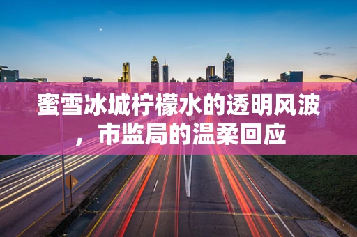 蜜雪冰城柠檬水的透明风波，市监局的温柔回应