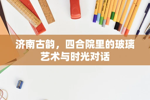 济南古韵，四合院里的玻璃艺术与时光对话