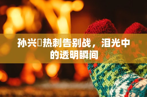 孙兴慜热刺告别战，泪光中的透明瞬间