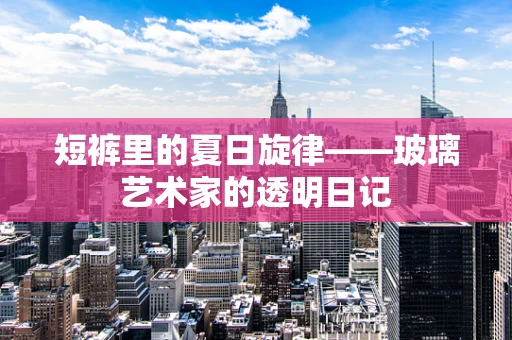 短裤里的夏日旋律——玻璃艺术家的透明日记