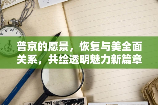 普京的愿景，恢复与美全面关系，共绘透明魅力新篇章