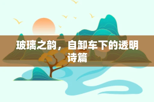玻璃之韵，自卸车下的透明诗篇